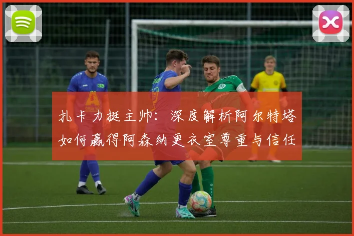 扎卡力挺主帅：深度解析阿尔特塔如何赢得阿森纳更衣室尊重与信任