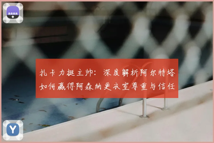 扎卡力挺主帅:深度解析阿尔特塔如何赢得阿森纳更衣室尊重与信任