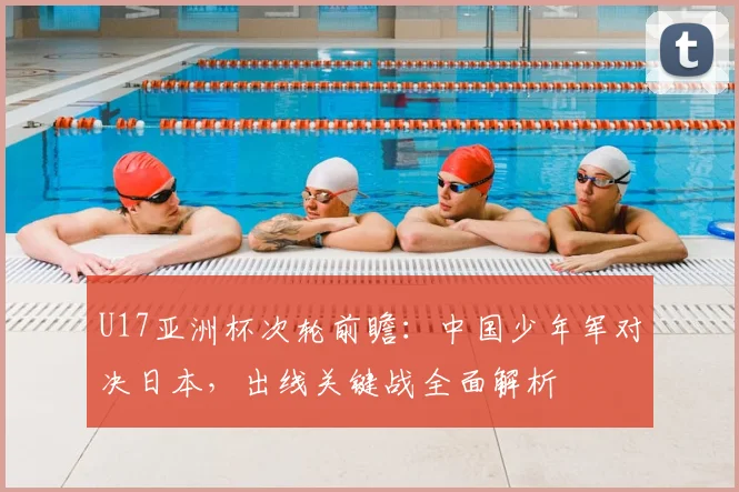 U17亚洲杯次轮前瞻：中国少年军对决日本，出线关键战全面解析