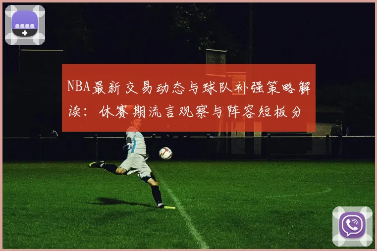 NBA最新交易动态与球队补强策略解读:休赛期流言观察与阵容短板分析