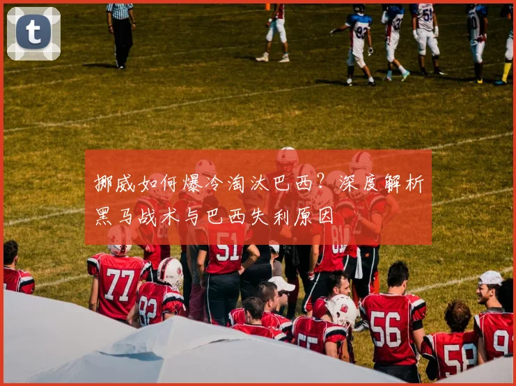 挪威如何爆冷淘汰巴西？深度解析黑马战术与巴西失利原因